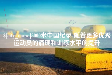 分宜5000米中国纪录-随着更多优秀运动员的涌现和训练水平的提升