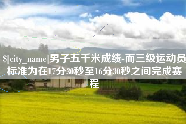 分宜男子五千米成绩-而三级运动员标准为在17分30秒至16分30秒之间完成赛程