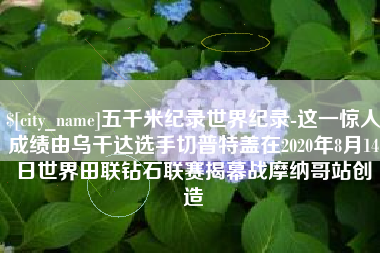 分宜五千米纪录世界纪录-这一惊人成绩由乌干达选手切普特盖在2020年8月14日世界田联钻石联赛揭幕战摩纳哥站创造