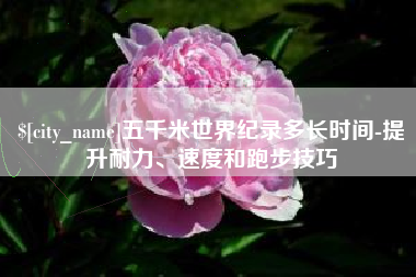 分宜五千米世界纪录多长时间-提升耐力、速度和跑步技巧