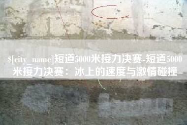 分宜短道5000米接力决赛-短道5000米接力决赛：冰上的速度与激情碰撞