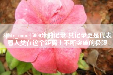 分宜5000米的记录-其记录更是代表着人类在这个距离上不断突破的极限