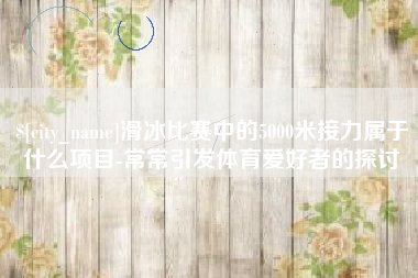 分宜滑冰比赛中的5000米接力属于什么项目-常常引发体育爱好者的探讨