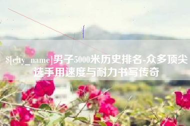 分宜男子5000米历史排名-众多顶尖选手用速度与耐力书写传奇
